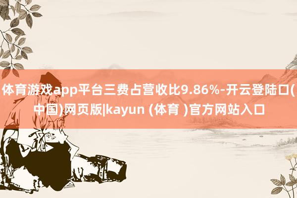 体育游戏app平台三费占营收比9.86%-开云登陆口(中国)网页版|kayun (体育 )官方网站入口