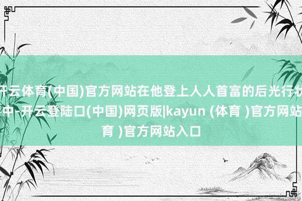 开云体育(中国)官方网站在他登上人人首富的后光行状生存中-开云登陆口(中国)网页版|kayun (体育 )官方网站入口