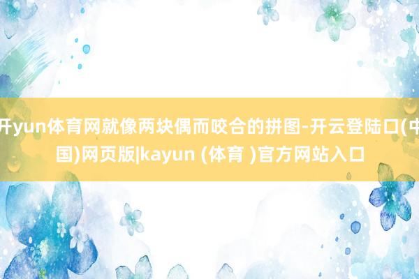 开yun体育网就像两块偶而咬合的拼图-开云登陆口(中国)网页版|kayun (体育 )官方网站入口