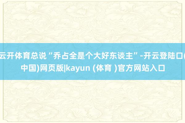 云开体育总说“乔占全是个大好东谈主”-开云登陆口(中国)网页版|kayun (体育 )官方网站入口