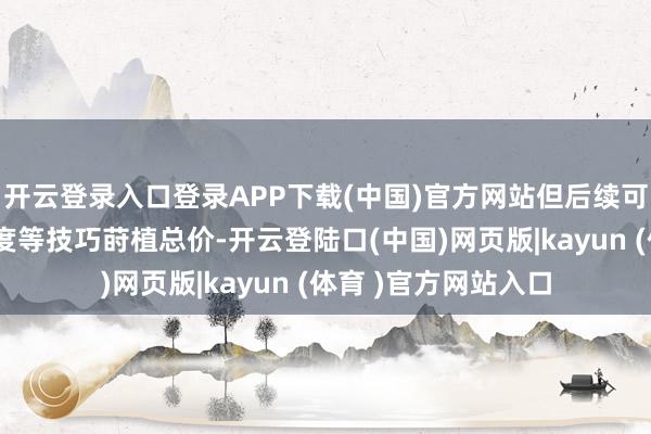 开云登录入口登录APP下载(中国)官方网站但后续可能通过加多附加用度等技巧莳植总价-开云登陆口(中国)网页版|kayun (体育 )官方网站入口