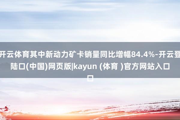 开云体育其中新动力矿卡销量同比增幅84.4%-开云登陆口(中国)网页版|kayun (体育 )官方网站入口