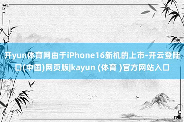 开yun体育网由于iPhone16新机的上市-开云登陆口(中国)网页版|kayun (体育 )官方网站入口