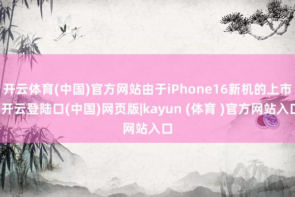 开云体育(中国)官方网站由于iPhone16新机的上市-开云登陆口(中国)网页版|kayun (体育 )官方网站入口