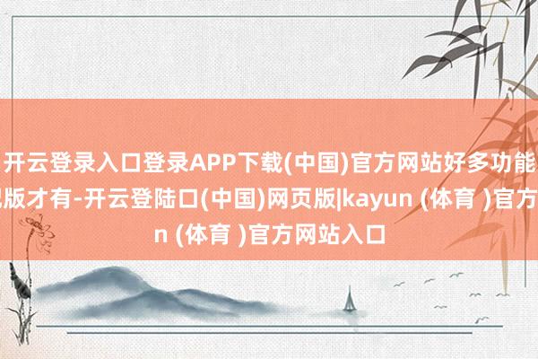 开云登录入口登录APP下载(中国)官方网站好多功能唯有高配版才有-开云登陆口(中国)网页版|kayun (体育 )官方网站入口