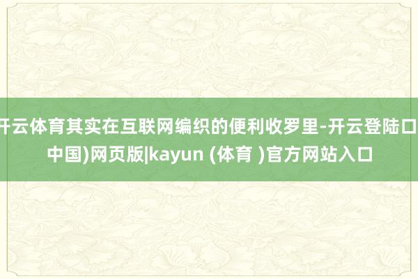 开云体育其实在互联网编织的便利收罗里-开云登陆口(中国)网页版|kayun (体育 )官方网站入口