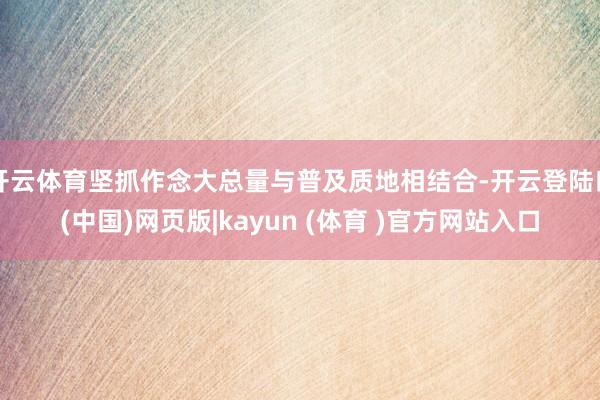 开云体育坚抓作念大总量与普及质地相结合-开云登陆口(中国)网页版|kayun (体育 )官方网站入口