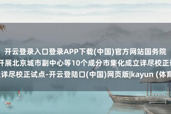 开云登录入口登录APP下载(中国)官方网站国务院批复得意自即日起2年内开展北京城市副中心等10个成分市集化成立详尽校正试点-开云登陆口(中国)网页版|kayun (体育 )官方网站入口