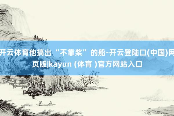 开云体育他搞出 “不靠桨” 的船-开云登陆口(中国)网页版|kayun (体育 )官方网站入口