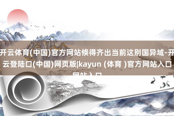 开云体育(中国)官方网站倏得齐出当前这别国异域-开云登陆口(中国)网页版|kayun (体育 )官方网站入口
