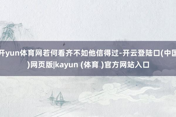 开yun体育网若何看齐不如他信得过-开云登陆口(中国)网页版|kayun (体育 )官方网站入口