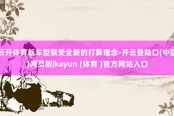 云开体育新车型禁受全新的打算理念-开云登陆口(中国)网页版|kayun (体育 )官方网站入口