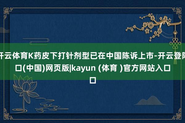 开云体育K药皮下打针剂型已在中国陈诉上市-开云登陆口(中国)网页版|kayun (体育 )官方网站入口