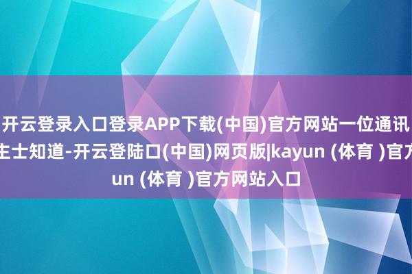 开云登录入口登录APP下载(中国)官方网站一位通讯行业东谈主士知道-开云登陆口(中国)网页版|kayun (体育 )官方网站入口