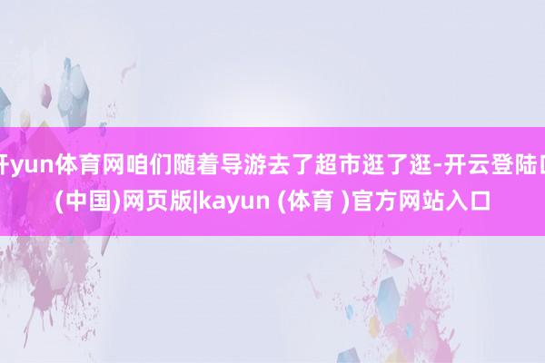开yun体育网咱们随着导游去了超市逛了逛-开云登陆口(中国)网页版|kayun (体育 )官方网站入口