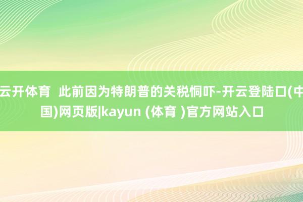 云开体育  此前因为特朗普的关税恫吓-开云登陆口(中国)网页版|kayun (体育 )官方网站入口
