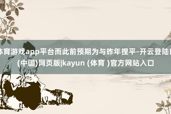 体育游戏app平台而此前预期为与昨年捏平-开云登陆口(中国)网页版|kayun (体育 )官方网站入口
