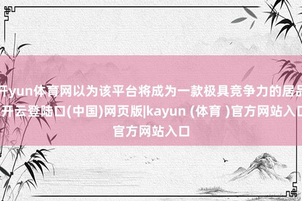 开yun体育网以为该平台将成为一款极具竞争力的居品-开云登陆口(中国)网页版|kayun (体育 )官方网站入口