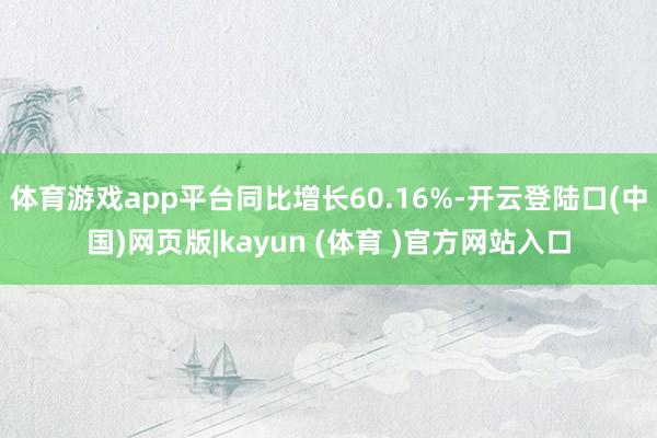 体育游戏app平台同比增长60.16%-开云登陆口(中国)网页版|kayun (体育 )官方网站入口