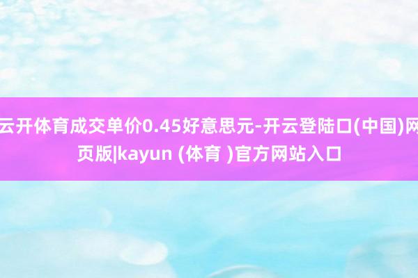 云开体育成交单价0.45好意思元-开云登陆口(中国)网页版|kayun (体育 )官方网站入口
