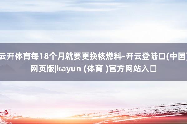 云开体育每18个月就要更换核燃料-开云登陆口(中国)网页版|kayun (体育 )官方网站入口