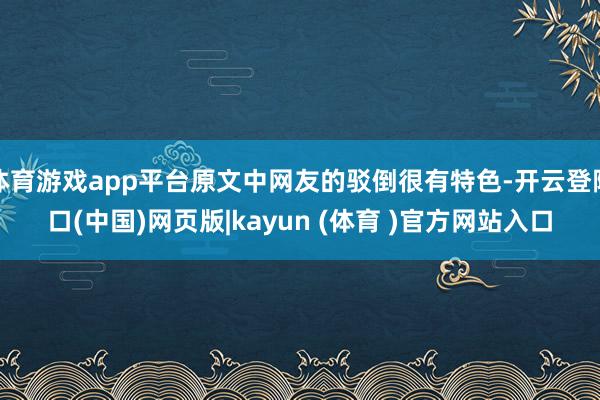 体育游戏app平台原文中网友的驳倒很有特色-开云登陆口(中国)网页版|kayun (体育 )官方网站入口