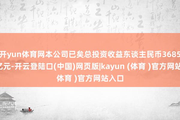 开yun体育网本公司已矣总投资收益东谈主民币3685.51亿元-开云登陆口(中国)网页版|kayun (体育 )官方网站入口
