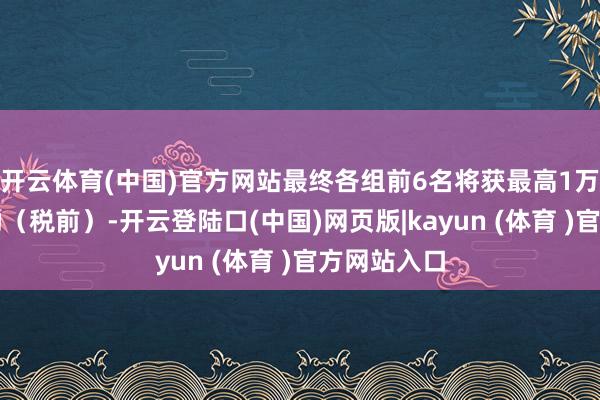开云体育(中国)官方网站最终各组前6名将获最高1万元现款奖励（税前）-开云登陆口(中国)网页版|kayun (体育 )官方网站入口
