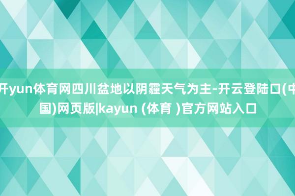 开yun体育网四川盆地以阴霾天气为主-开云登陆口(中国)网页版|kayun (体育 )官方网站入口