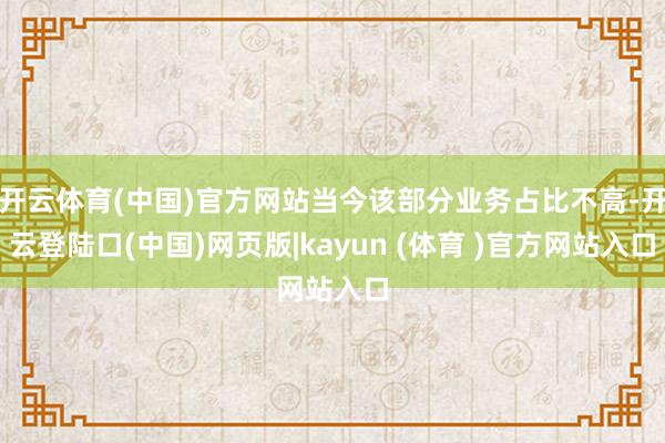 开云体育(中国)官方网站当今该部分业务占比不高-开云登陆口(中国)网页版|kayun (体育 )官方网站入口