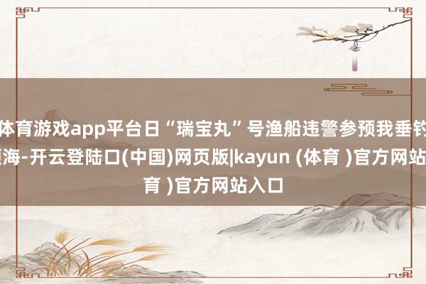 体育游戏app平台日“瑞宝丸”号渔船违警参预我垂钓岛领海-开云登陆口(中国)网页版|kayun (体育 )官方网站入口