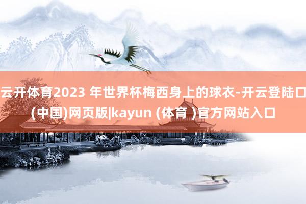 云开体育2023 年世界杯梅西身上的球衣-开云登陆口(中国)网页版|kayun (体育 )官方网站入口