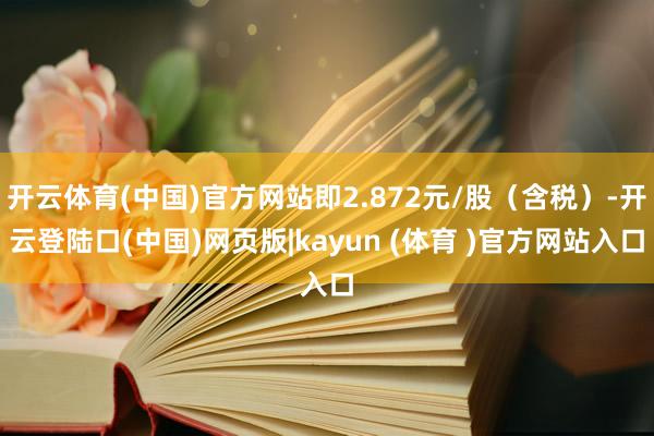 开云体育(中国)官方网站即2.872元/股(含税)-开云登陆口(中国)网页版|kayun (体育 )官方网站入口