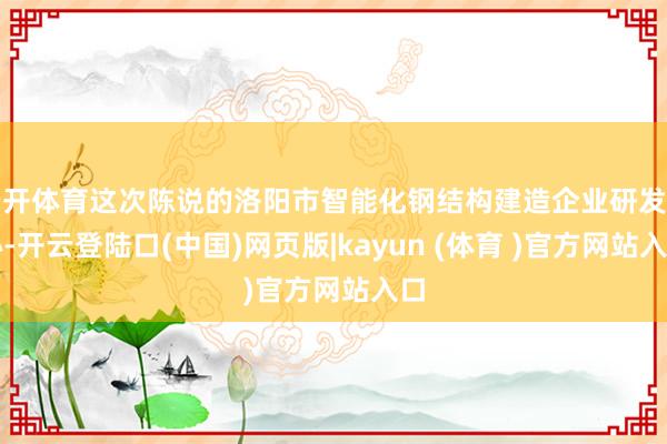 云开体育这次陈说的洛阳市智能化钢结构建造企业研发中心-开云登陆口(中国)网页版|kayun (体育 )官方网站入口