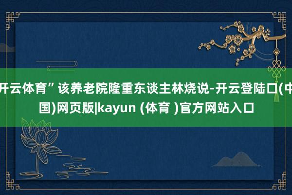 开云体育”该养老院隆重东谈主林烧说-开云登陆口(中国)网页版|kayun (体育 )官方网站入口