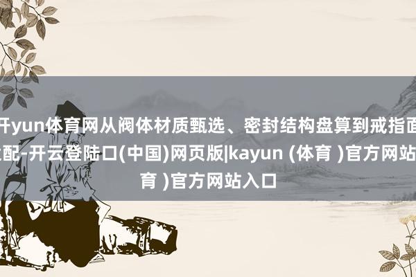 开yun体育网从阀体材质甄选、密封结构盘算到戒指面貌适配-开云登陆口(中国)网页版|kayun (体育 )官方网站入口