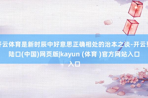 开云体育是新时辰中好意思正确相处的治本之谈-开云登陆口(中国)网页版|kayun (体育 )官方网站入口