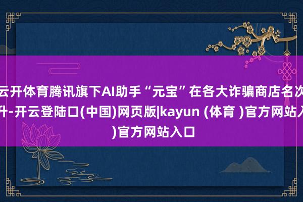 云开体育腾讯旗下AI助手“元宝”在各大诈骗商店名次飙升-开云登陆口(中国)网页版|kayun (体育 )官方网站入口