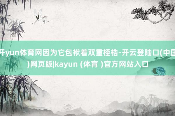 开yun体育网因为它包袱着双重桎梏-开云登陆口(中国)网页版|kayun (体育 )官方网站入口